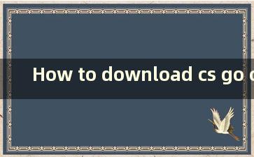 How to download cs go on steam（如何在steam上下载csgo）